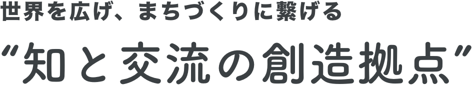 世界を広げ、まちづくりに繋げる”知と交流の創造拠点”